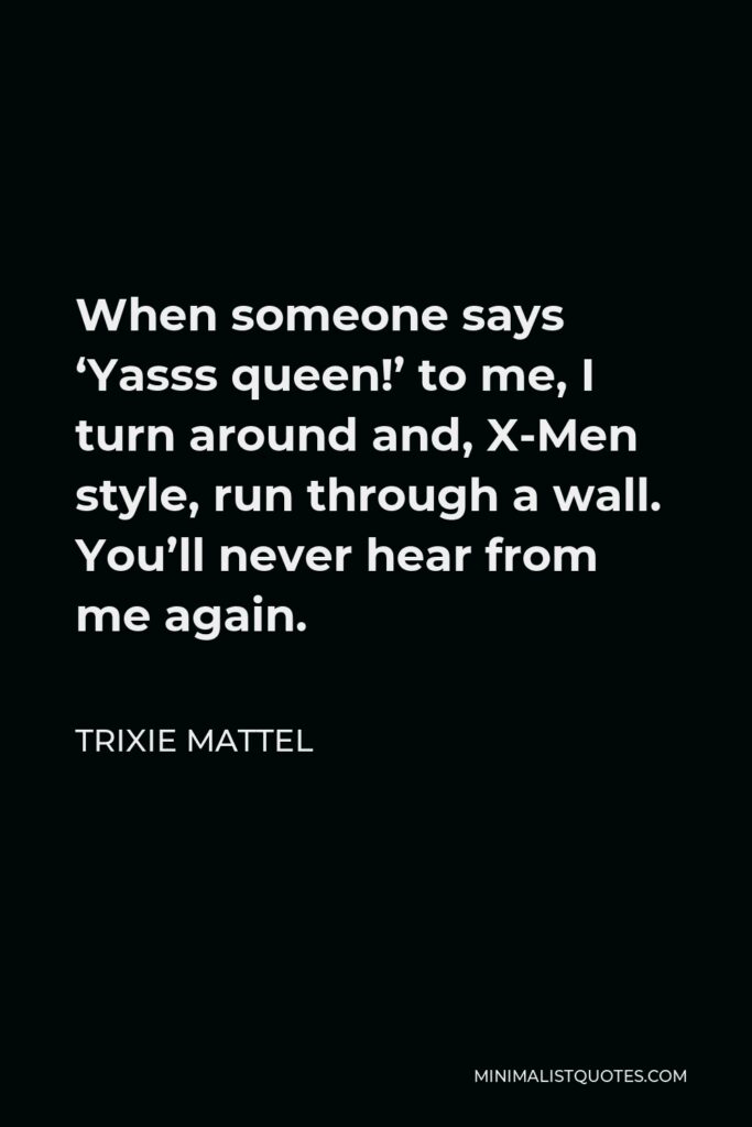 Trixie Mattel Quote - When someone says ‘Yasss queen!’ to me, I turn around and, X-Men style, run through a wall. You’ll never hear from me again.