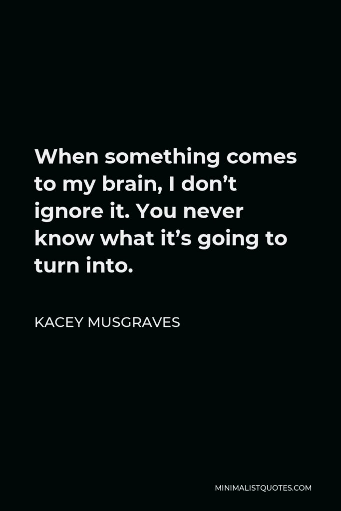 Kacey Musgraves Quote - When something comes to my brain, I don’t ignore it. You never know what it’s going to turn into.