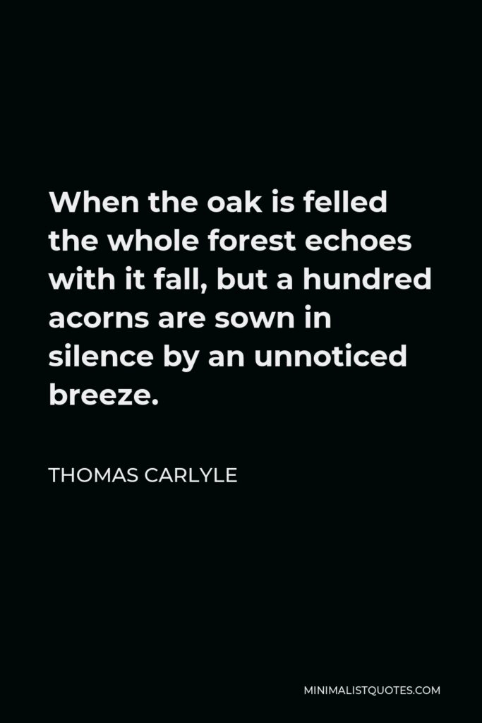 Thomas Carlyle Quote - When the oak is felled the whole forest echoes with it fall, but a hundred acorns are sown in silence by an unnoticed breeze.