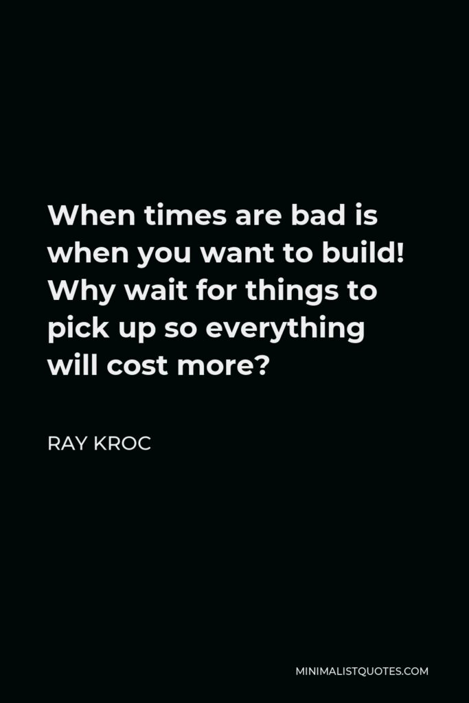 Ray Kroc Quote - When times are bad is when you want to build! Why wait for things to pick up so everything will cost more?