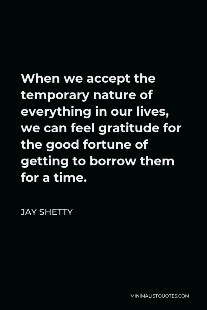 Jay Shetty Quote - When we accept the temporary nature of everything in our lives, we can feel gratitude for the good fortune of getting to borrow them for a time.