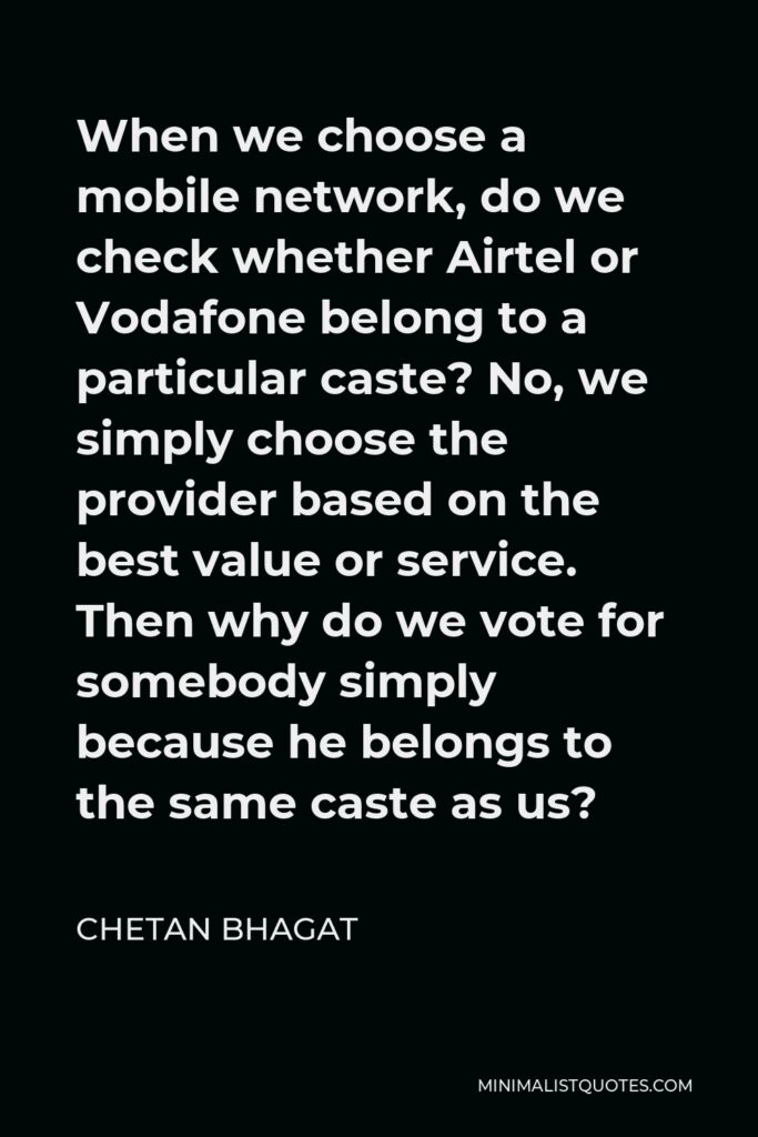 Chetan Bhagat Quote - When we choose a mobile network, do we check whether Airtel or Vodafone belong to a particular caste? No, we simply choose the provider based on the best value or service. Then why do we vote for somebody simply because he belongs to the same caste as us?