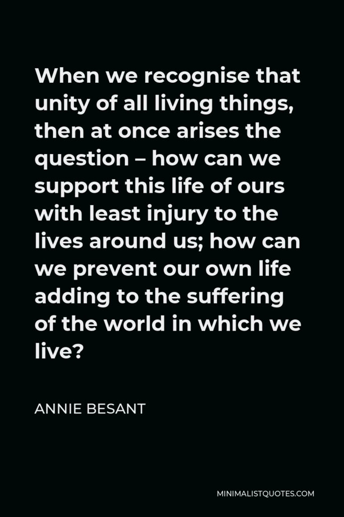 Annie Besant Quote - When we recognise that unity of all living things, then at once arises the question – how can we support this life of ours with least injury to the lives around us; how can we prevent our own life adding to the suffering of the world in which we live?
