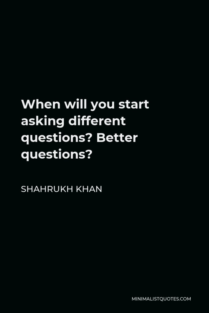 Shahrukh Khan Quote - When will you start asking different questions? Better questions?