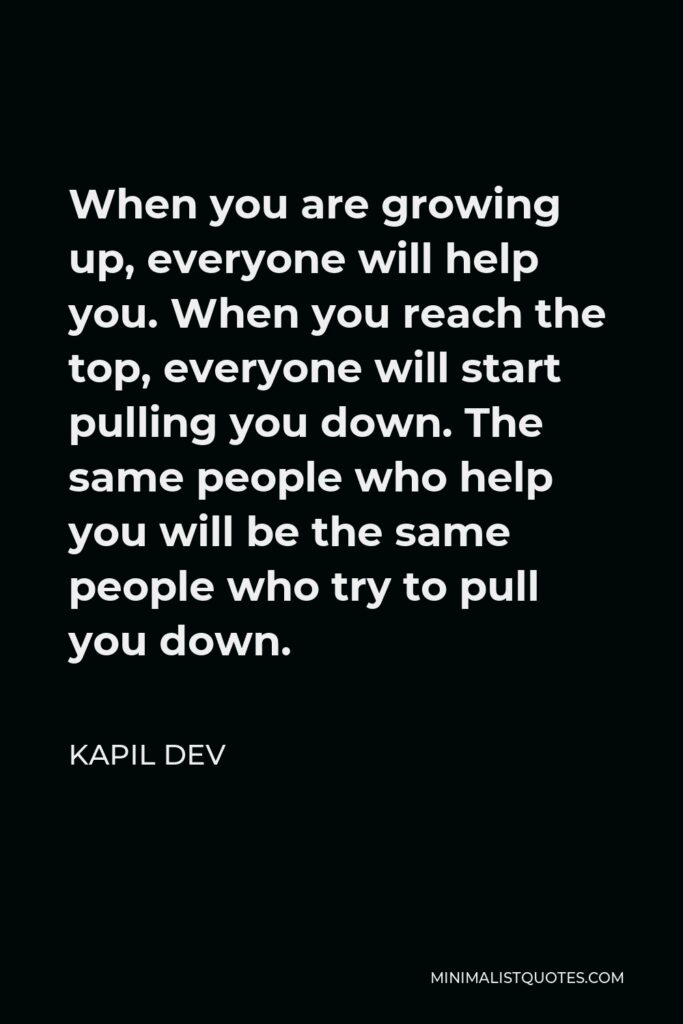 Kapil Dev Quote - When you are growing up, everyone will help you. When you reach the top, everyone will start pulling you down. The same people who help you will be the same people who try to pull you down.