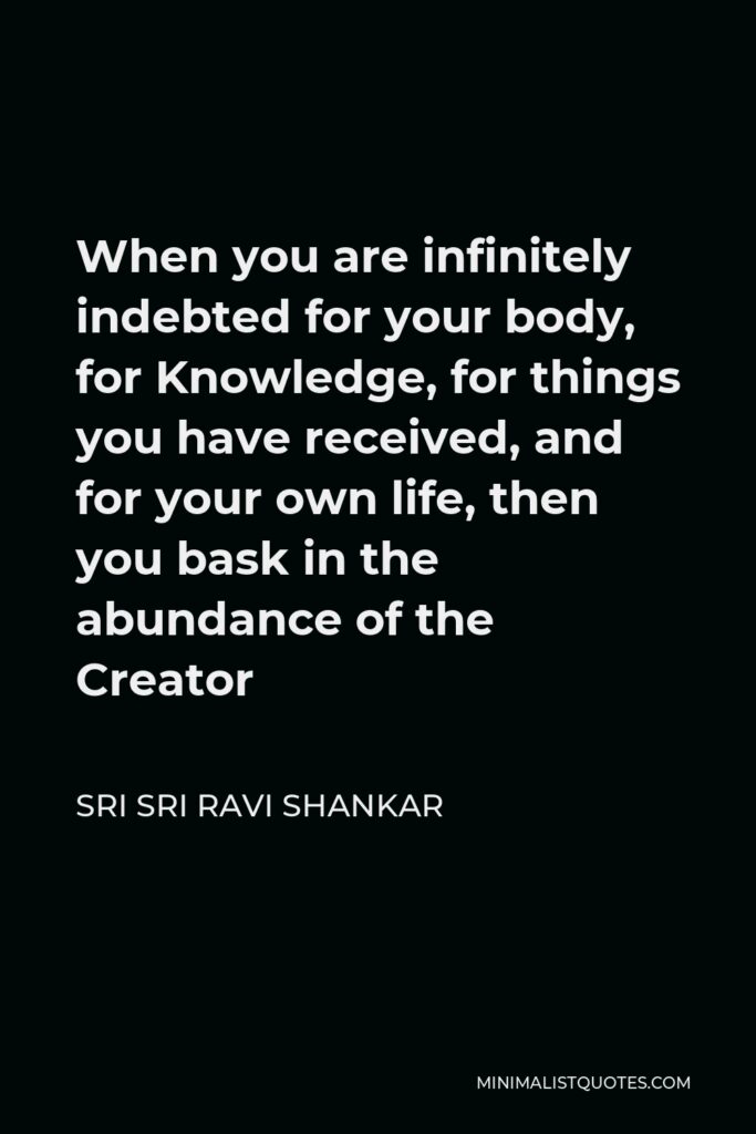 Sri Sri Ravi Shankar Quote - When you are infinitely indebted for your body, for Knowledge, for things you have received, and for your own life, then you bask in the abundance of the Creator