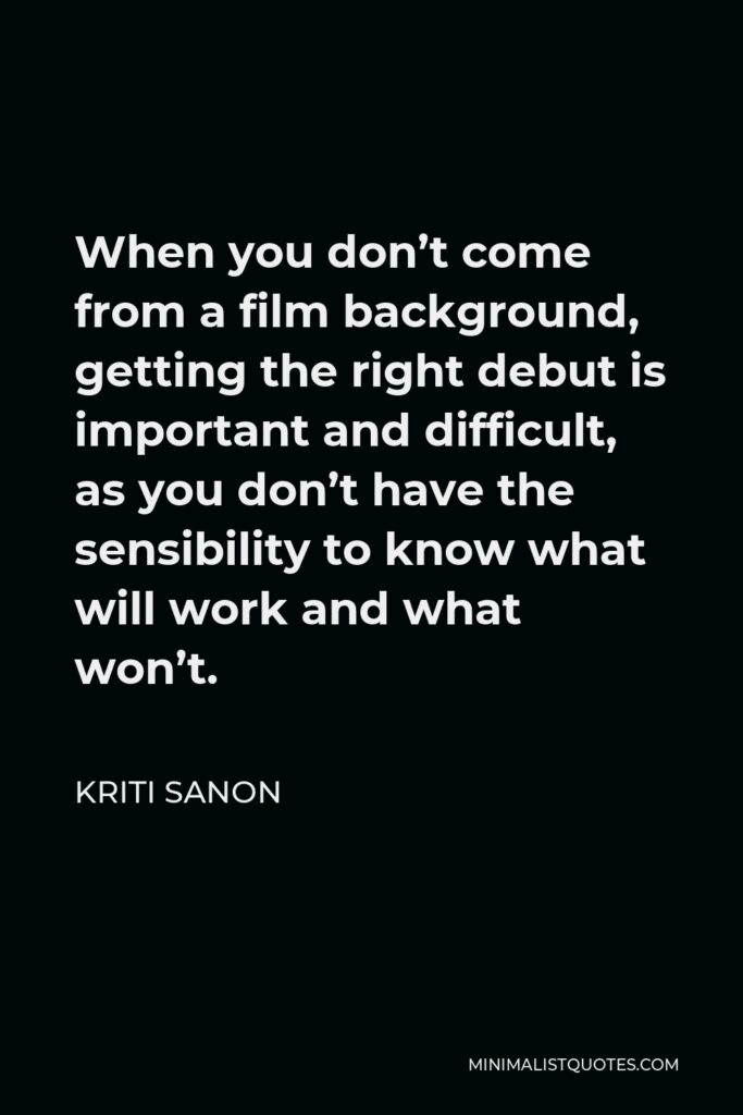 Kriti Sanon Quote - When you don’t come from a film background, getting the right debut is important and difficult, as you don’t have the sensibility to know what will work and what won’t.
