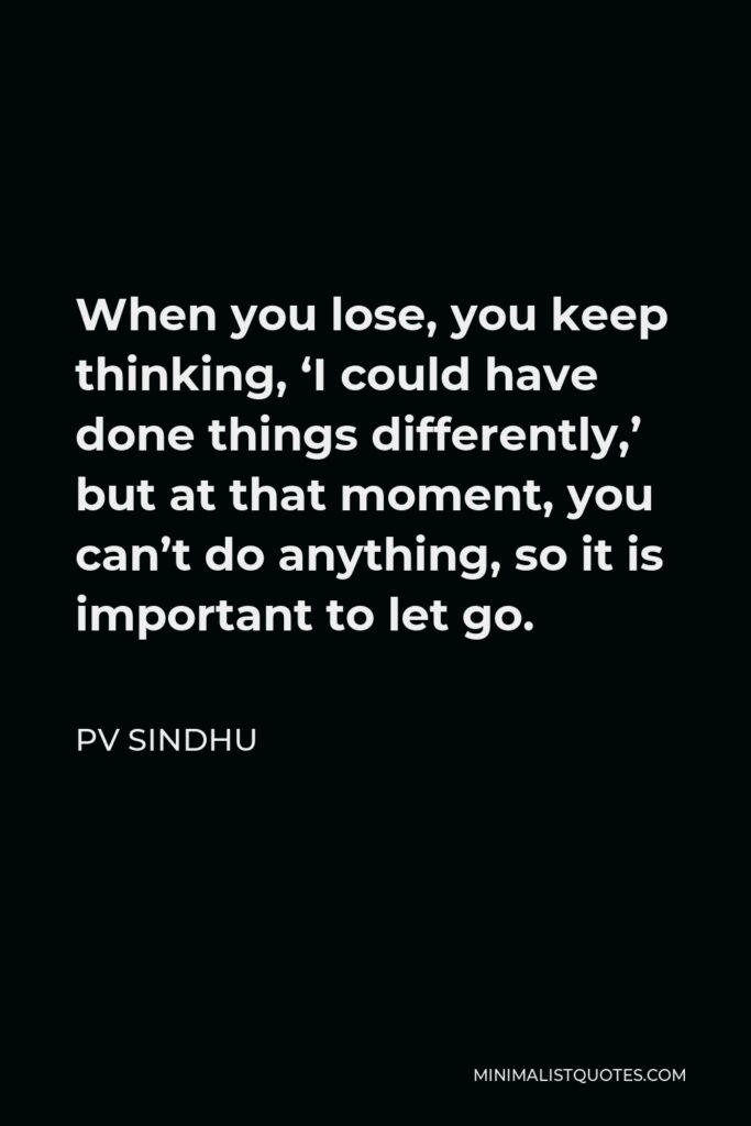 PV Sindhu Quote - When you lose, you keep thinking, ‘I could have done things differently,’ but at that moment, you can’t do anything, so it is important to let go.