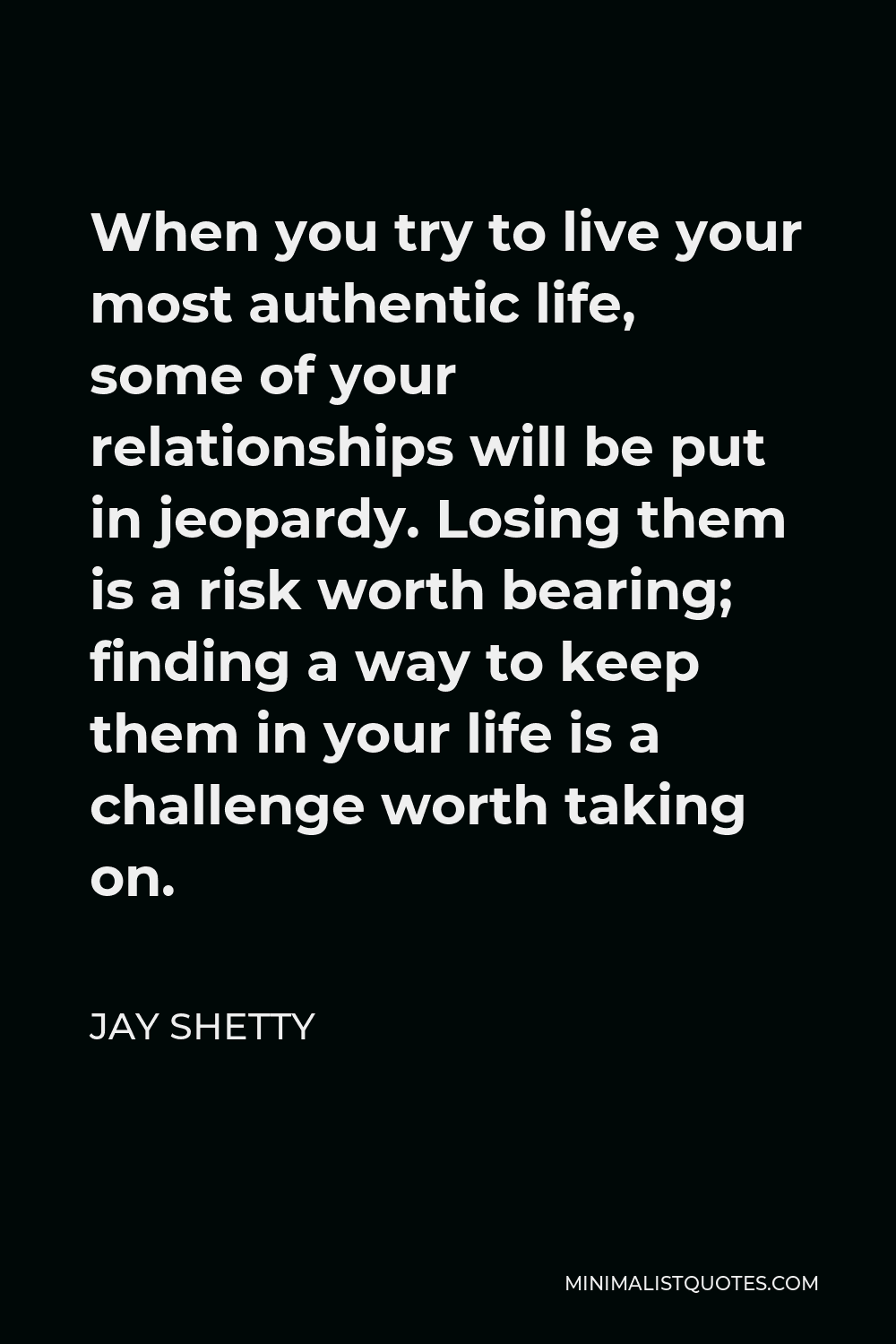 Jay Shetty Quote - When you try to live your most authentic life, some of your relationships will be put in jeopardy. Losing them is a risk worth bearing; finding a way to keep them in your life is a challenge worth taking on.