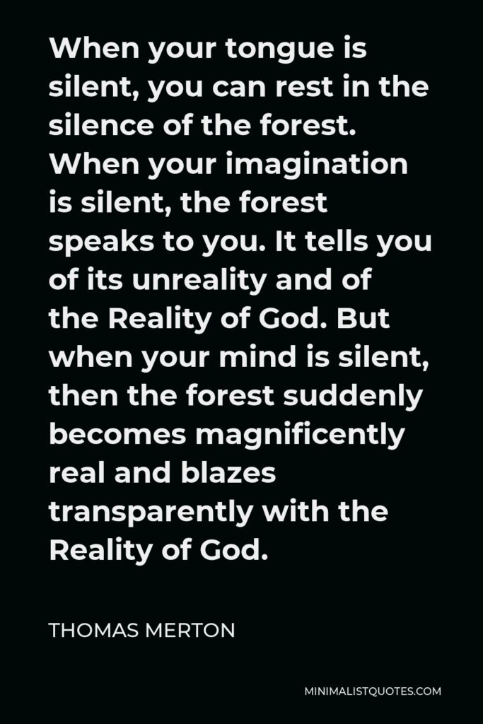 Thomas Merton Quote - When your tongue is silent, you can rest in the silence of the forest. When your imagination is silent, the forest speaks to you. It tells you of its unreality and of the Reality of God. But when your mind is silent, then the forest suddenly becomes magnificently real and blazes transparently with the Reality of God.