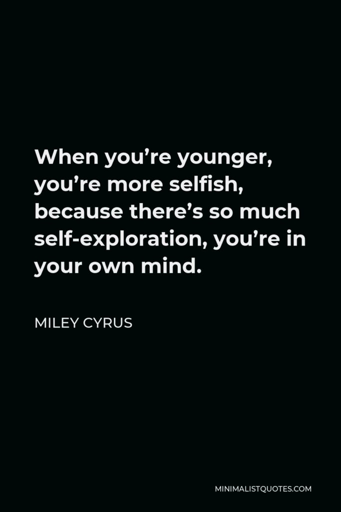 Miley Cyrus Quote - When you’re younger, you’re more selfish, because there’s so much self-exploration, you’re in your own mind.