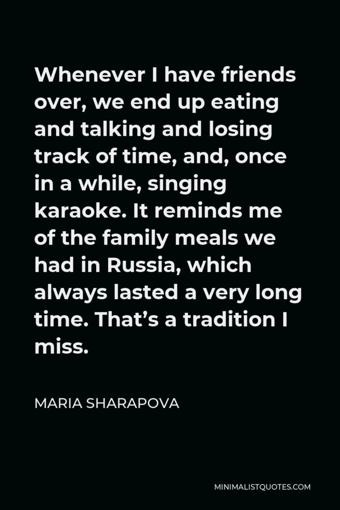 Maria Sharapova Quote - Whenever I have friends over, we end up eating and talking and losing track of time, and, once in a while, singing karaoke. It reminds me of the family meals we had in Russia, which always lasted a very long time. That’s a tradition I miss.