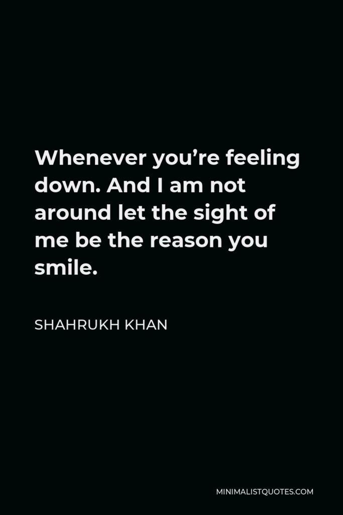 Shahrukh Khan Quote - Whenever you’re feeling down. And I am not around let the sight of me be the reason you smile.