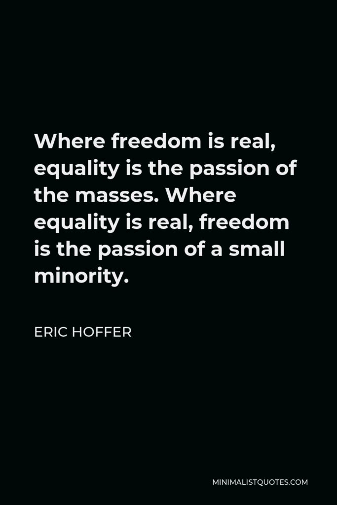 Eric Hoffer Quote - Where freedom is real, equality is the passion of the masses. Where equality is real, freedom is the passion of a small minority.