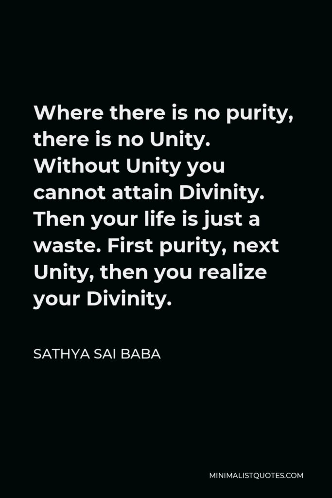 Sathya Sai Baba Quote - Where there is no purity, there is no Unity. Without Unity you cannot attain Divinity. Then your life is just a waste. First purity, next Unity, then you realize your Divinity.