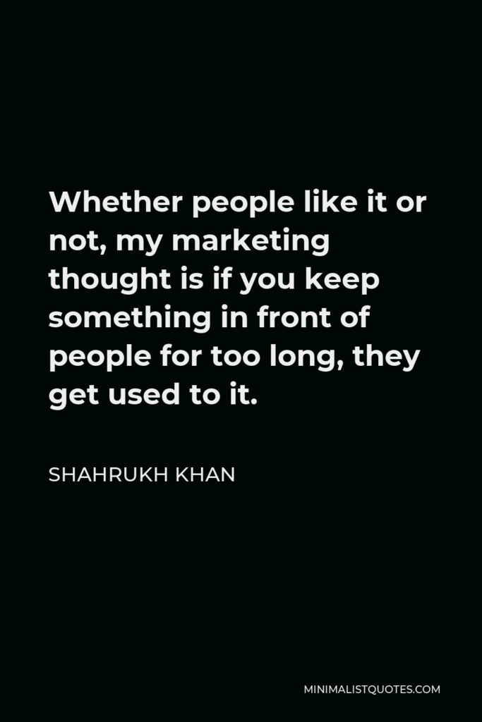 Shahrukh Khan Quote - Whether people like it or not, my marketing thought is if you keep something in front of people for too long, they get used to it.