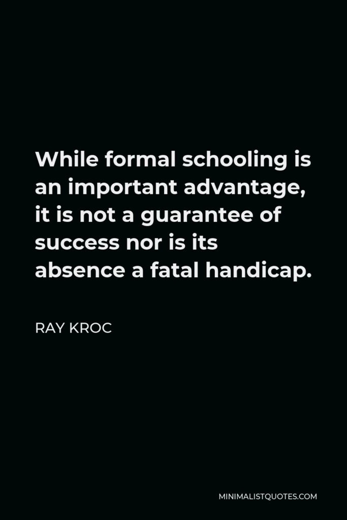 Ray Kroc Quote - While formal schooling is an important advantage, it is not a guarantee of success nor is its absence a fatal handicap.