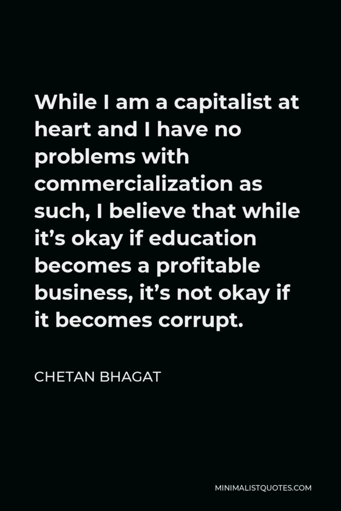 Chetan Bhagat Quote - While I am a capitalist at heart and I have no problems with commercialization as such, I believe that while it’s okay if education becomes a profitable business, it’s not okay if it becomes corrupt.