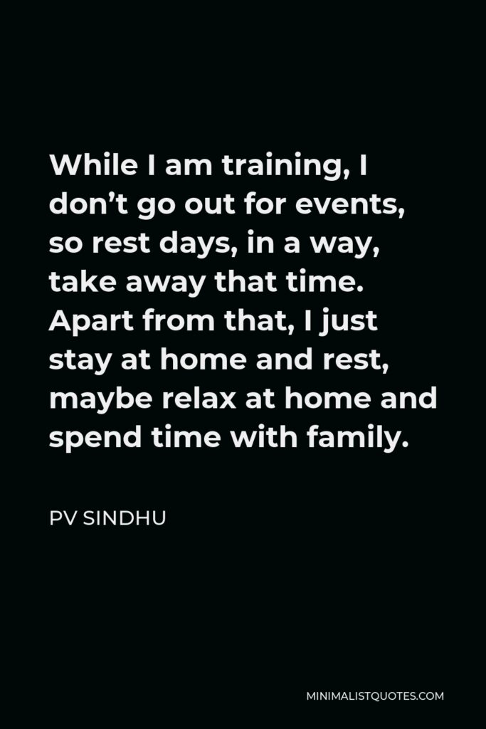 PV Sindhu Quote - While I am training, I don’t go out for events, so rest days, in a way, take away that time. Apart from that, I just stay at home and rest, maybe relax at home and spend time with family.