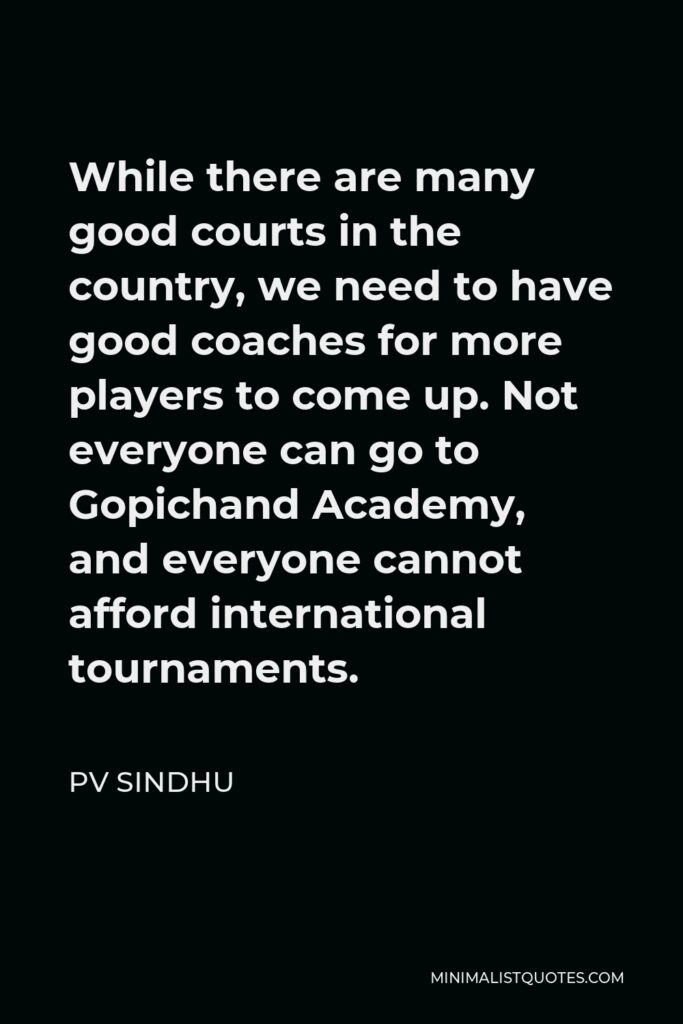 PV Sindhu Quote - While there are many good courts in the country, we need to have good coaches for more players to come up. Not everyone can go to Gopichand Academy, and everyone cannot afford international tournaments.
