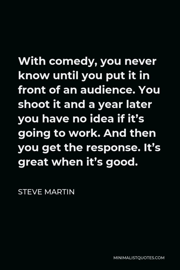 Steve Martin Quote - With comedy, you never know until you put it in front of an audience. You shoot it and a year later you have no idea if it’s going to work. And then you get the response. It’s great when it’s good.
