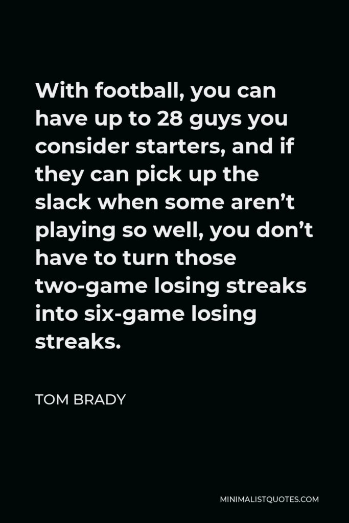Tom Brady Quote - With football, you can have up to 28 guys you consider starters, and if they can pick up the slack when some aren’t playing so well, you don’t have to turn those two-game losing streaks into six-game losing streaks.
