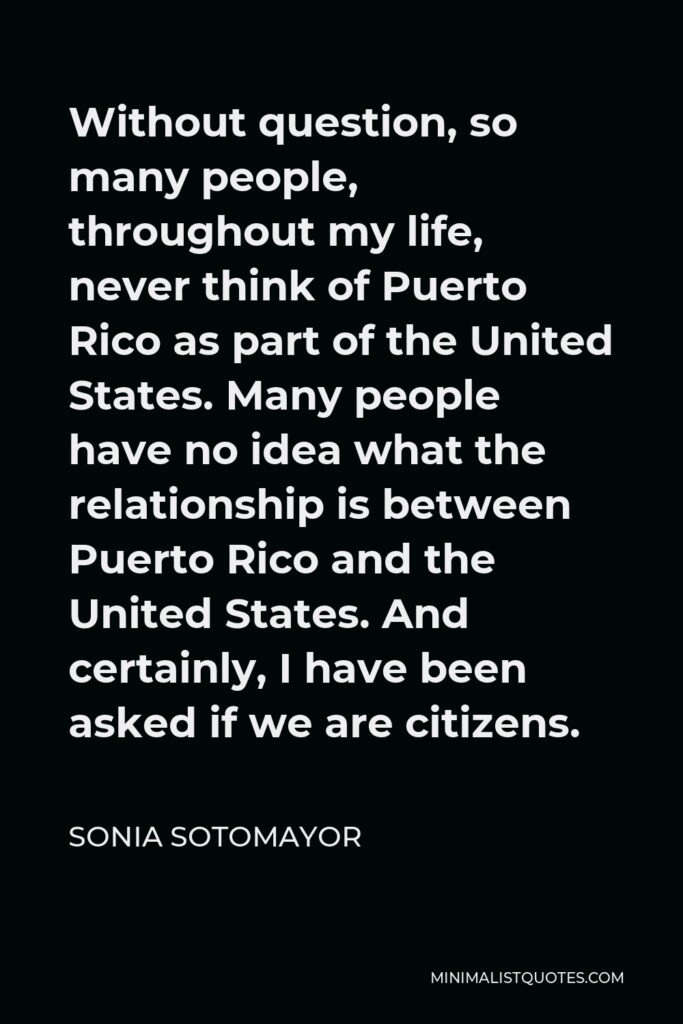 Sonia Sotomayor Quote - Without question, so many people, throughout my life, never think of Puerto Rico as part of the United States. Many people have no idea what the relationship is between Puerto Rico and the United States. And certainly, I have been asked if we are citizens.