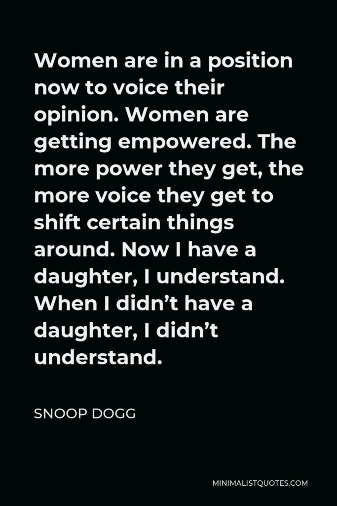 Snoop Dogg Quote - Women are in a position now to voice their opinion. Women are getting empowered. The more power they get, the more voice they get to shift certain things around. Now I have a daughter, I understand. When I didn’t have a daughter, I didn’t understand.
