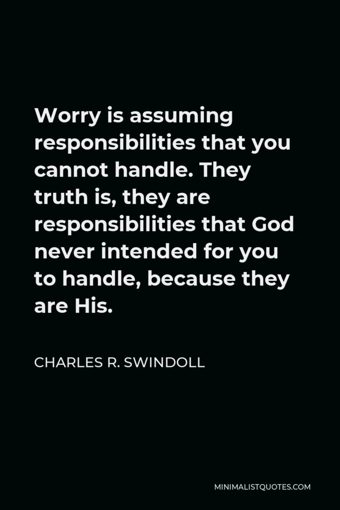 Charles R. Swindoll Quote - Worry is assuming responsibilities that you cannot handle. They truth is, they are responsibilities that God never intended for you to handle, because they are His.