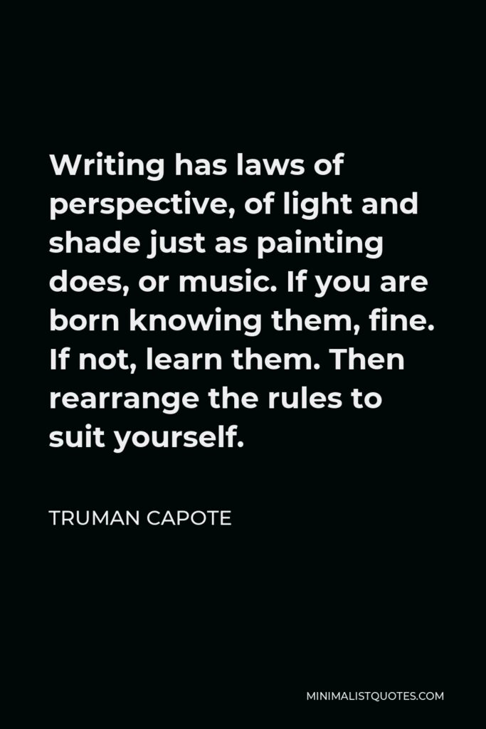 Truman Capote Quote - Writing has laws of perspective, of light and shade just as painting does, or music. If you are born knowing them, fine. If not, learn them. Then rearrange the rules to suit yourself.