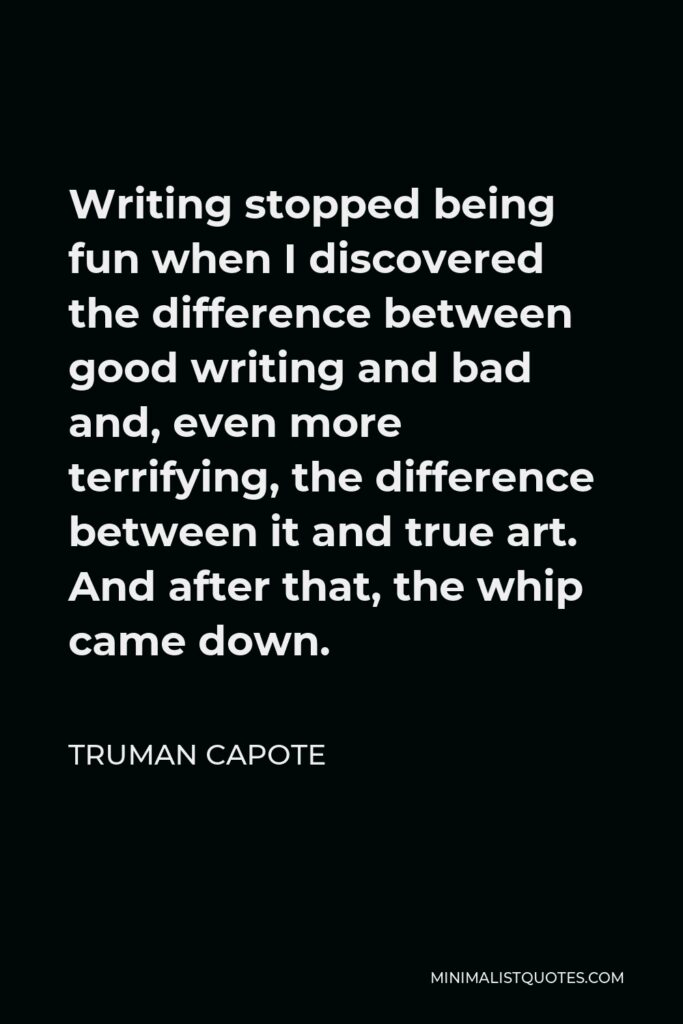 Truman Capote Quote - Writing stopped being fun when I discovered the difference between good writing and bad and, even more terrifying, the difference between it and true art. And after that, the whip came down.