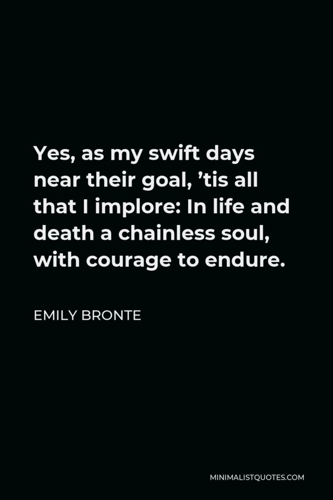 Emily Bronte Quote - Yes, as my swift days near their goal, ’tis all that I implore: In life and death a chainless soul, with courage to endure.