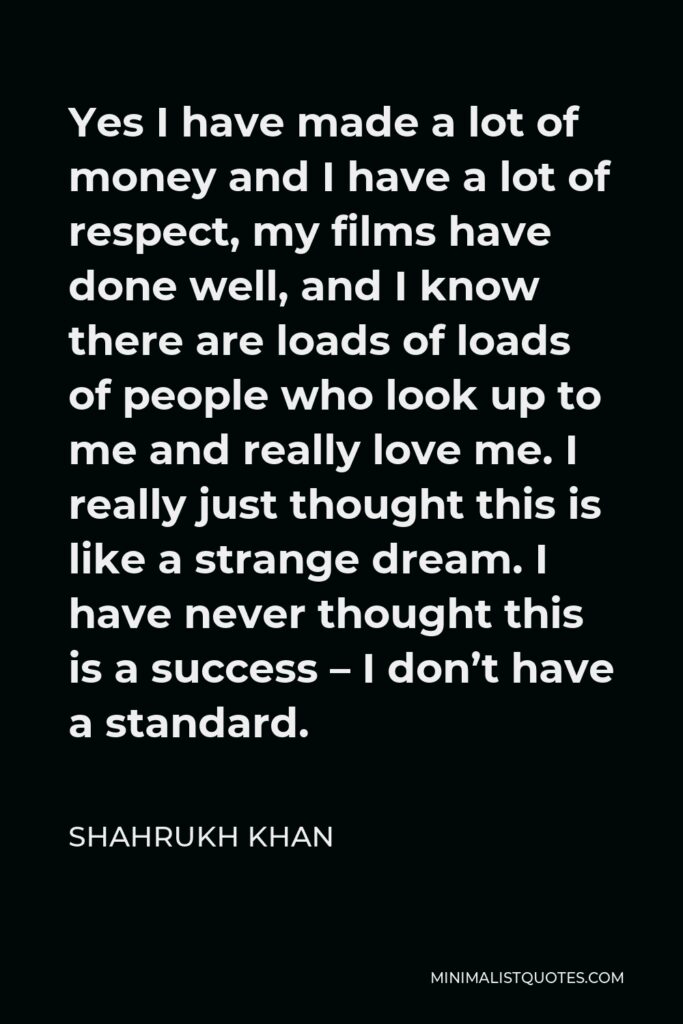 Shahrukh Khan Quote - Yes I have made a lot of money and I have a lot of respect, my films have done well, and I know there are loads of loads of people who look up to me and really love me. I really just thought this is like a strange dream. I have never thought this is a success – I don’t have a standard.