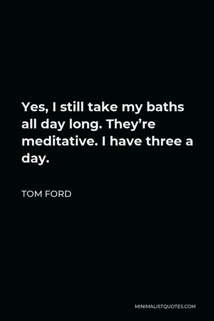 Tom Ford Quote - Yes, I still take my baths all day long. They’re meditative. I have three a day.