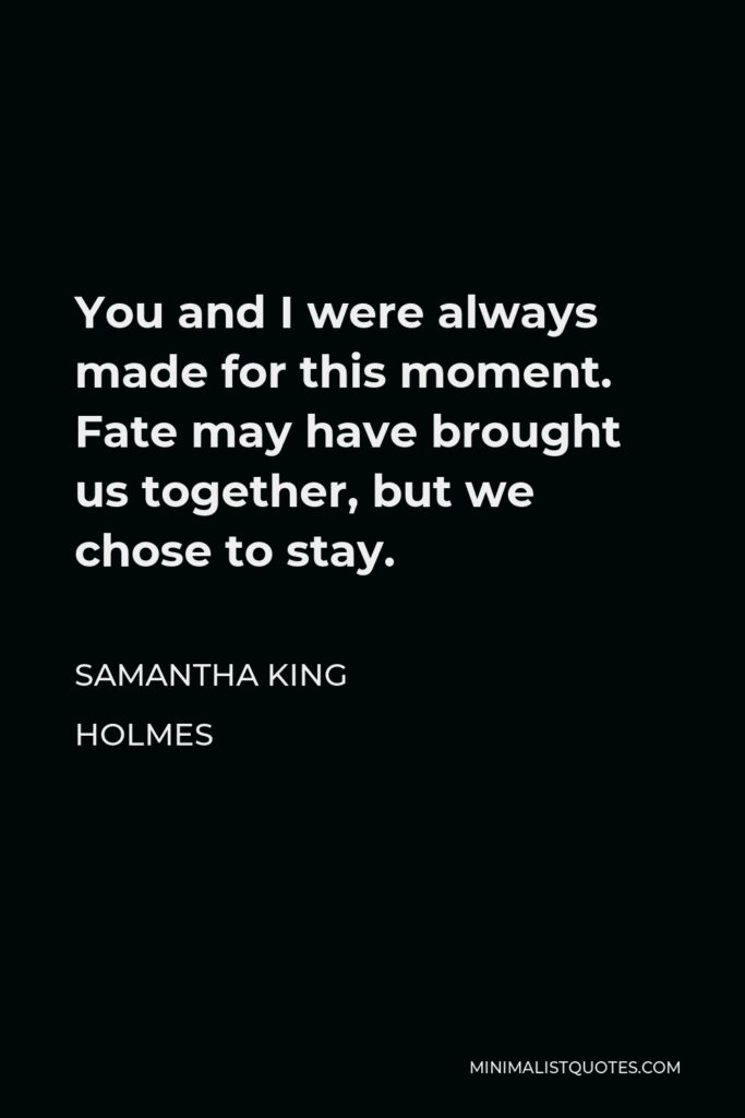 Samantha King Holmes Quote - You and I were always made for this moment. Fate may have brought us together, but we chose to stay.
