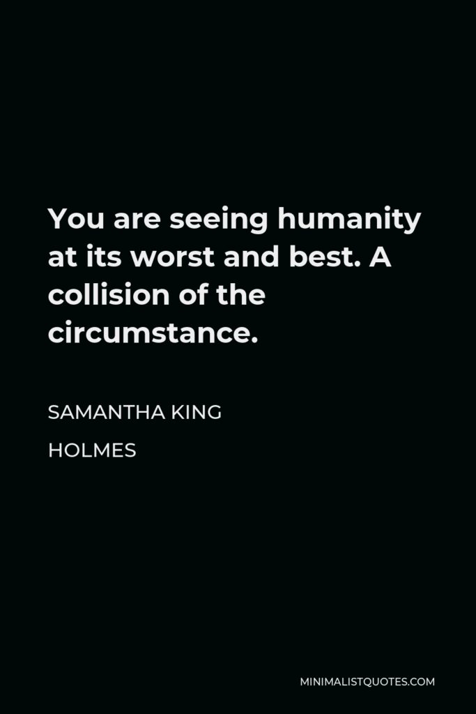 Samantha King Holmes Quote - You are seeing humanity at its worst and best. A collision of the circumstance.