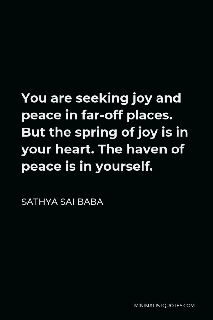 Sathya Sai Baba Quote - You are seeking joy and peace in far-off places. But the spring of joy is in your heart. The haven of peace is in yourself.
