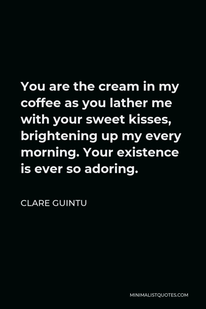 Clare Guintu Quote - You are the cream in my coffee as you lather me with your sweet kisses, brightening up my every morning. Your existence is ever so adoring.