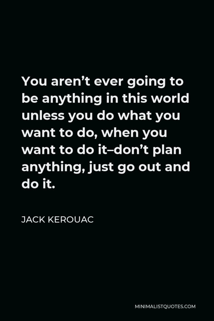Jack Kerouac Quote - You aren’t ever going to be anything in this world unless you do what you want to do, when you want to do it–don’t plan anything, just go out and do it.