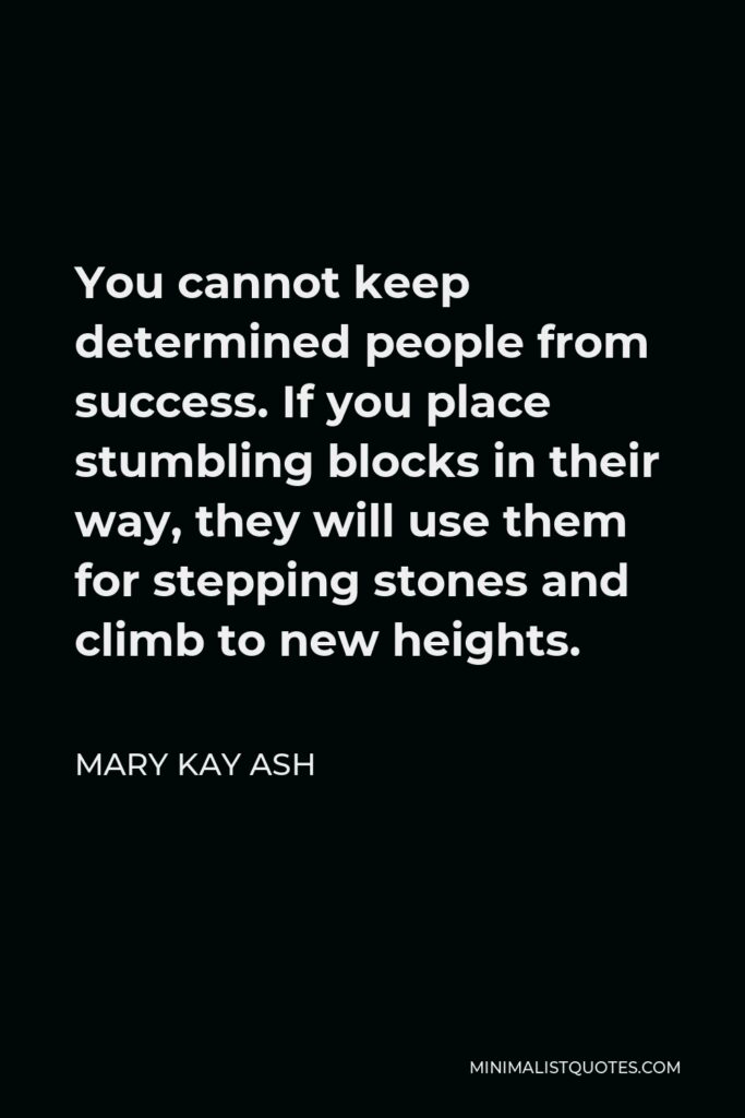 Mary Kay Ash Quote - You cannot keep determined people from success. If you place stumbling blocks in their way, they will use them for stepping stones and climb to new heights.