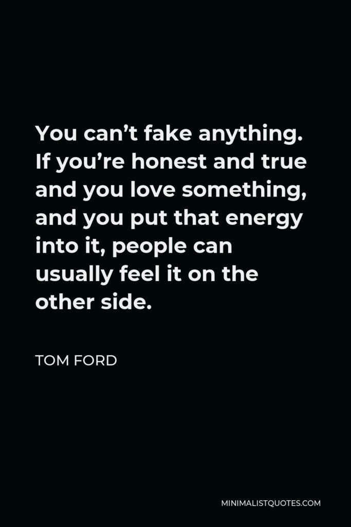 Tom Ford Quote - You can’t fake anything. If you’re honest and true and you love something, and you put that energy into it, people can usually feel it on the other side.