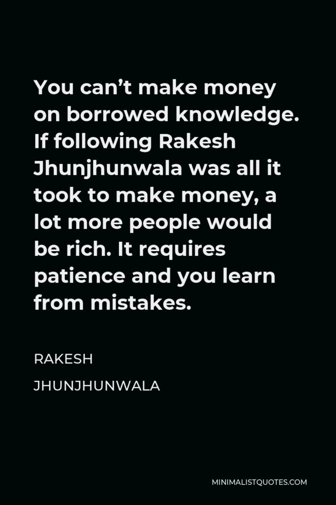 Rakesh Jhunjhunwala Quote - You can’t make money on borrowed knowledge. If following Rakesh Jhunjhunwala was all it took to make money, a lot more people would be rich. It requires patience and you learn from mistakes.