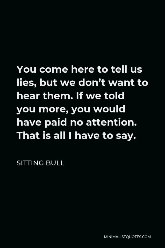 Sitting Bull Quote - You come here to tell us lies, but we don’t want to hear them. If we told you more, you would have paid no attention. That is all I have to say.