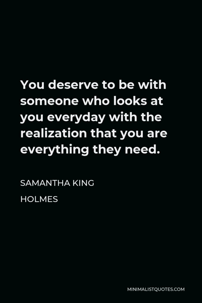 Samantha King Holmes Quote - You deserve to be with someone who looks at you everyday with the realization that you are everything they need.