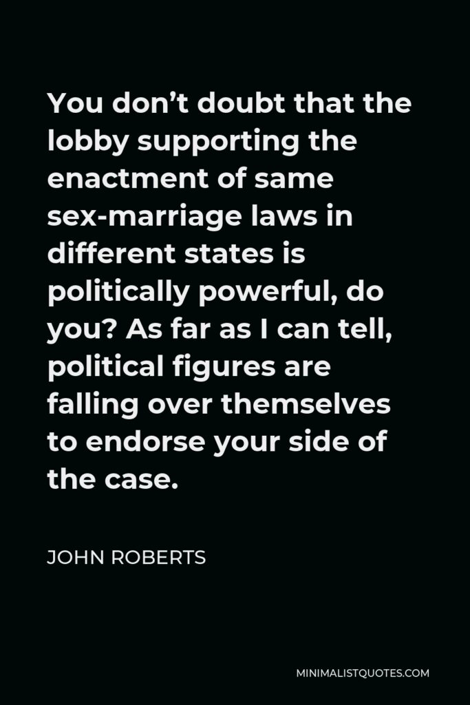 John Roberts Quote - You don’t doubt that the lobby supporting the enactment of same sex-marriage laws in different states is politically powerful, do you? As far as I can tell, political figures are falling over themselves to endorse your side of the case.