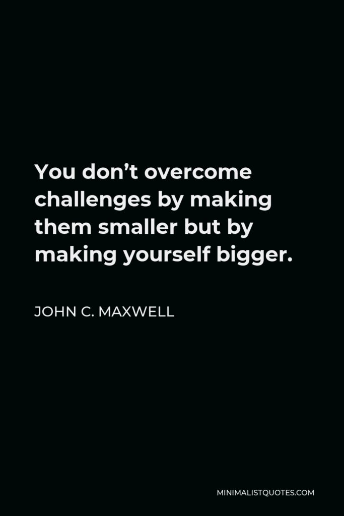 John C. Maxwell Quote - You don’t overcome challenges by making them smaller but by making yourself bigger.