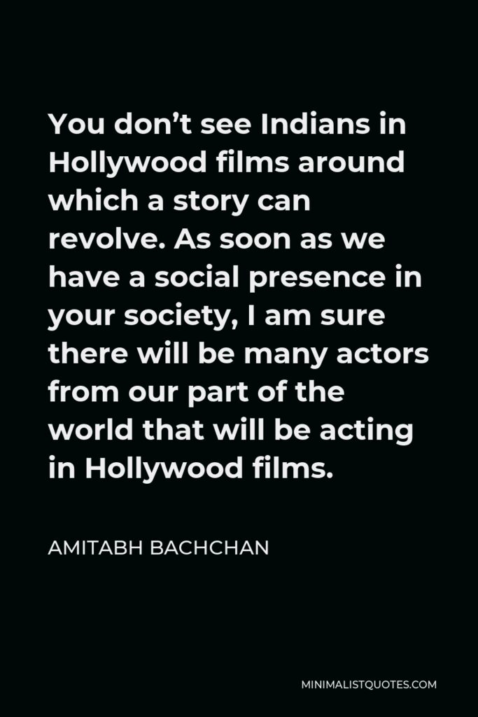 Amitabh Bachchan Quote - You don’t see Indians in Hollywood films around which a story can revolve. As soon as we have a social presence in your society, I am sure there will be many actors from our part of the world that will be acting in Hollywood films.