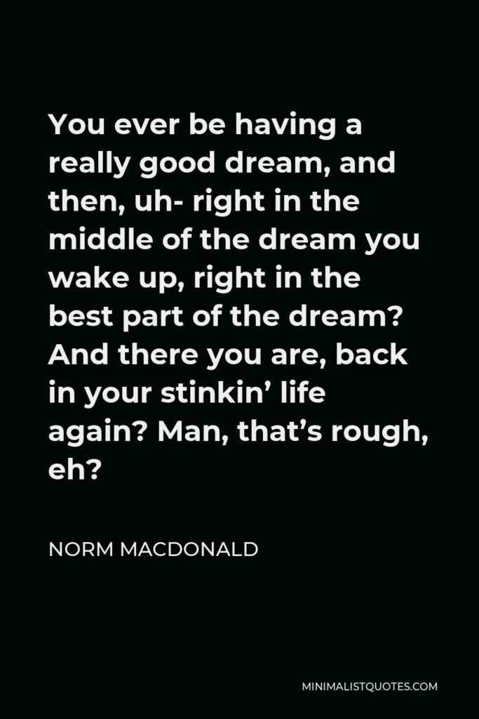 Norm MacDonald Quote - You ever be having a really good dream, and then, uh- right in the middle of the dream you wake up, right in the best part of the dream? And there you are, back in your stinkin’ life again? Man, that’s rough, eh?