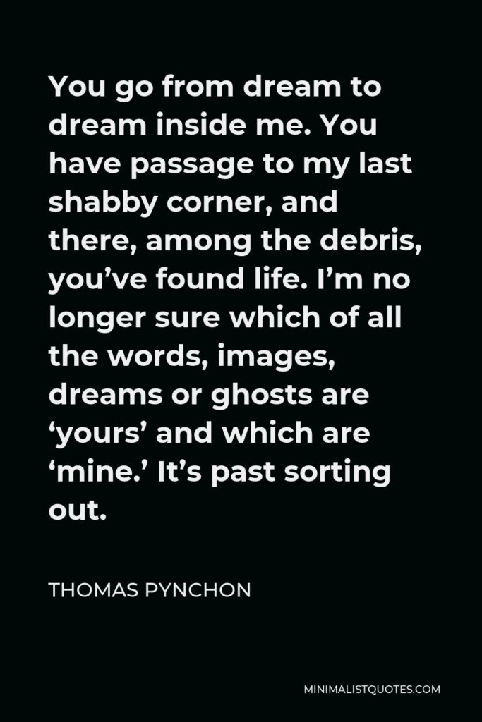 Thomas Pynchon Quote - You go from dream to dream inside me. You have passage to my last shabby corner, and there, among the debris, you’ve found life. I’m no longer sure which of all the words, images, dreams or ghosts are ‘yours’ and which are ‘mine.’ It’s past sorting out.