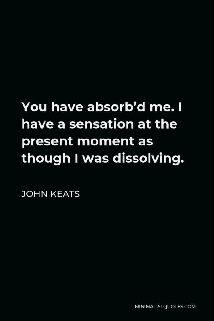 John Keats Quote - You have absorb’d me. I have a sensation at the present moment as though I was dissolving.